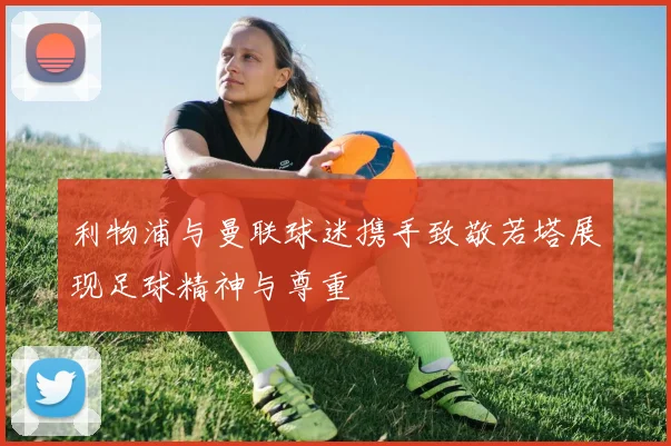 利物浦与曼联球迷携手致敬若塔展现足球精神与尊重