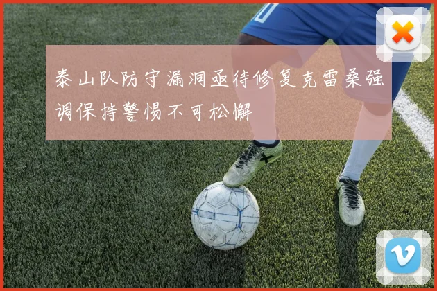 泰山队防守漏洞亟待修复克雷桑强调保持警惕不可松懈