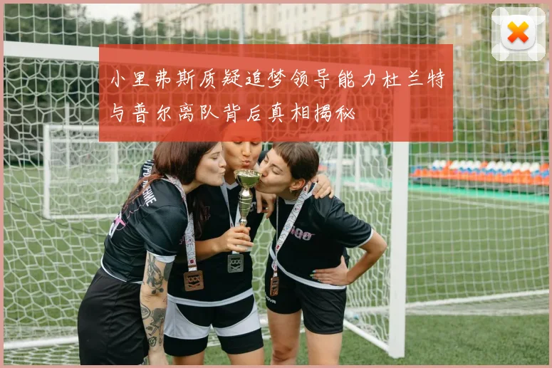 小里弗斯质疑追梦领导能力杜兰特与普尔离队背后真相揭秘