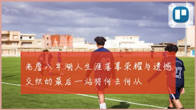 老詹八年湖人生涯落幕荣耀与遗憾交织的最后一站将何去何从
