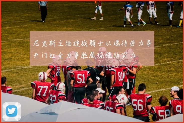 尼克斯主场迎战骑士以逸待劳力争开门红全力争胜展现强劲实力