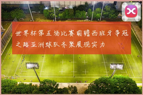 世界杯第五场比赛前瞻西班牙争冠之路亚洲球队齐聚展现实力