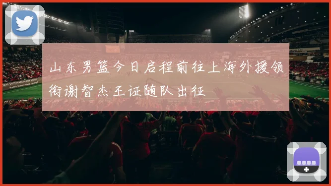 山东男篮今日启程前往上海外援领衔谢智杰王证随队出征