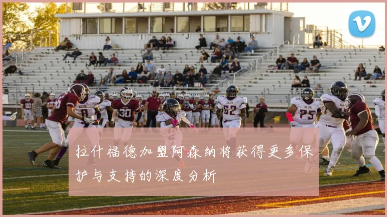 拉什福德加盟阿森纳将获得更多保护与支持的深度分析
