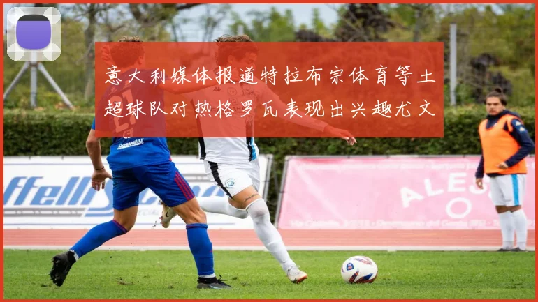 意大利媒体报道特拉布宗体育等土超球队对热格罗瓦表现出兴趣尤文图斯愿意出售这名球员