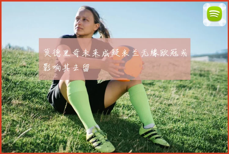 莫德里奇未来成疑米兰无缘欧冠或影响其去留