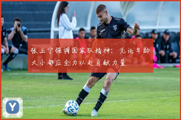 张玉宁强调国家队精神：无论年龄大小都应全力以赴贡献力量