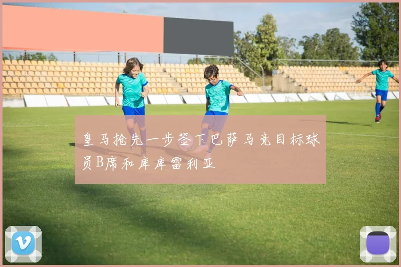 皇马抢先一步签下巴萨马竞目标球员B席和库库雷利亚