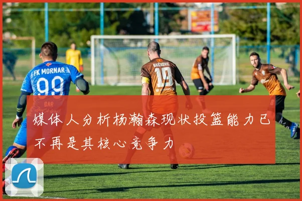 媒体人分析杨瀚森现状投篮能力已不再是其核心竞争力