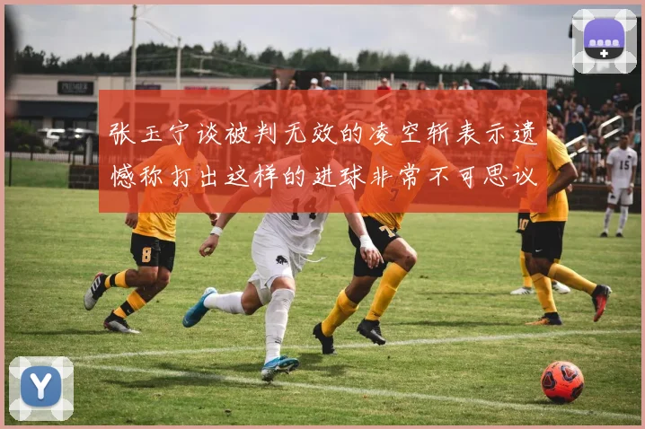张玉宁谈被判无效的凌空斩表示遗憾称打出这样的进球非常不可思议