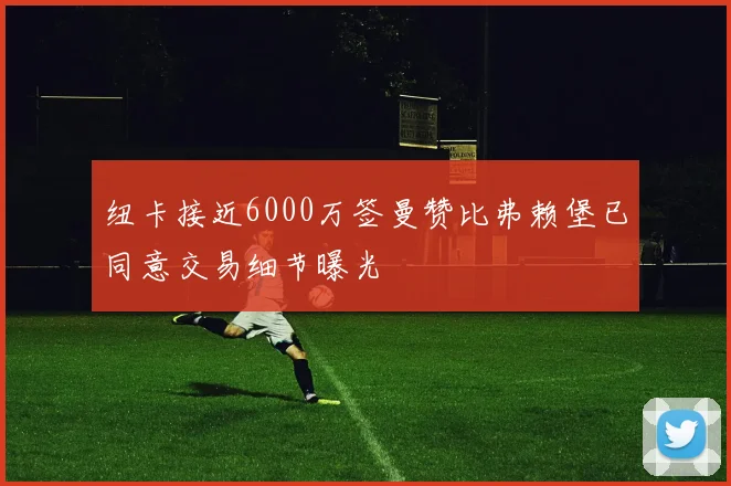 纽卡接近6000万签曼赞比弗赖堡已同意交易细节曝光