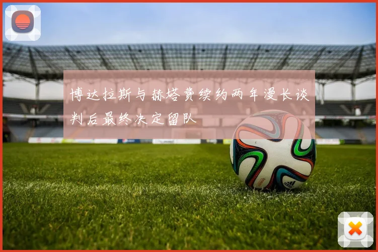 博达拉斯与赫塔费续约两年漫长谈判后最终决定留队